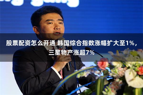 股票配资怎么开通 韩国综合指数涨幅扩大至1%，三星物产涨超7%