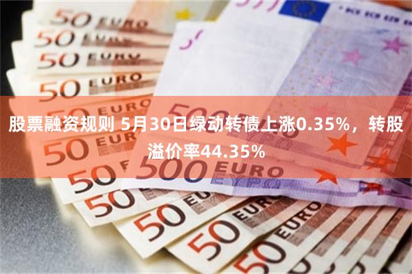 股票融资规则 5月30日绿动转债上涨0.35%，转股溢价率44.35%