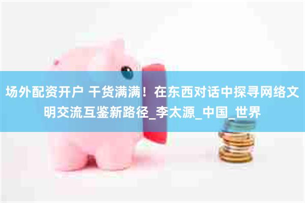 场外配资开户 干货满满！在东西对话中探寻网络文明交流互鉴新路径_李太源_中国_世界