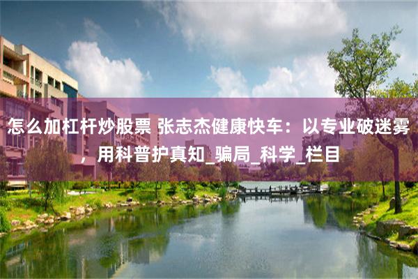 怎么加杠杆炒股票 张志杰健康快车：以专业破迷雾，用科普护真知_骗局_科学_栏目