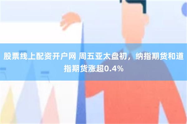 股票线上配资开户网 周五亚太盘初，纳指期货和道指期货涨超0.4%