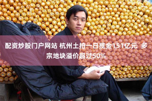配资炒股门户网站 杭州土拍一日揽金151亿元  多宗地块溢价超过50%