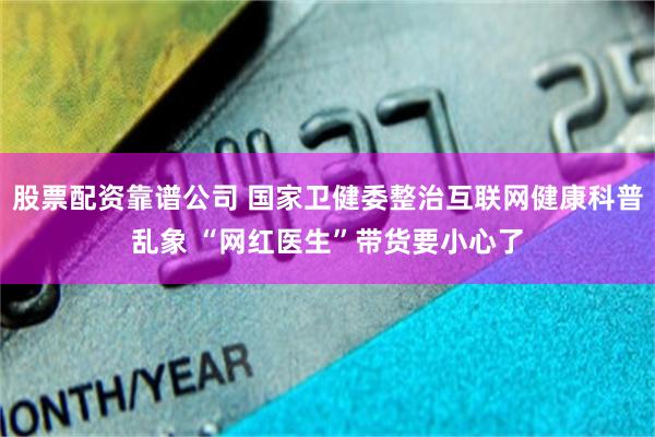 股票配资靠谱公司 国家卫健委整治互联网健康科普乱象 “网红医生”带货要小心了