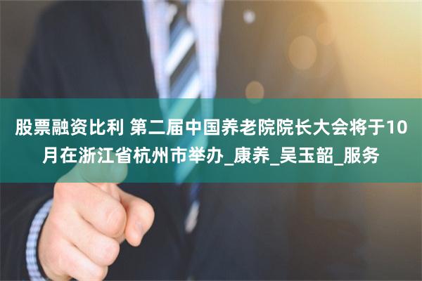 股票融资比利 第二届中国养老院院长大会将于10月在浙江省杭州市举办_康养_吴玉韶_服务