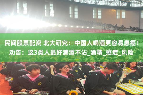 民间股票配资 北大研究：中国人喝酒更容易患癌！劝告：这3类人最好滴酒不沾_酒精_癌症_风险