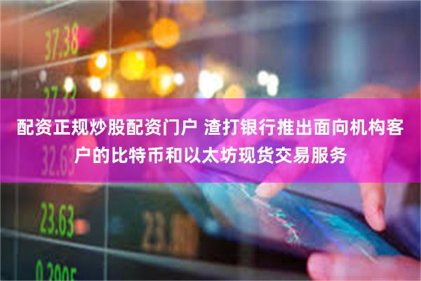 配资正规炒股配资门户 渣打银行推出面向机构客户的比特币和以太坊现货交易服务