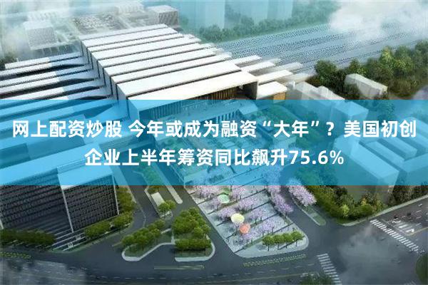 网上配资炒股 今年或成为融资“大年”？美国初创企业上半年筹资同比飙升75.6%