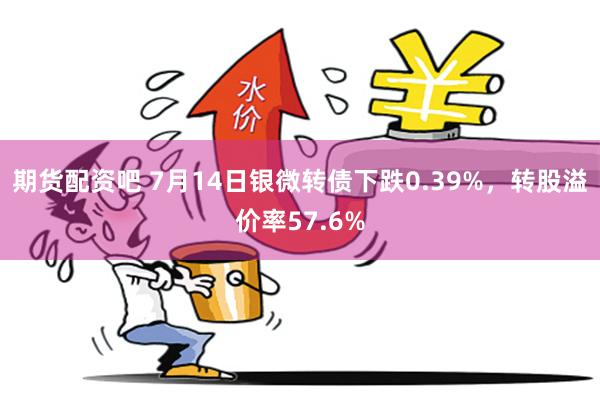 期货配资吧 7月14日银微转债下跌0.39%，转股溢价率57.6%
