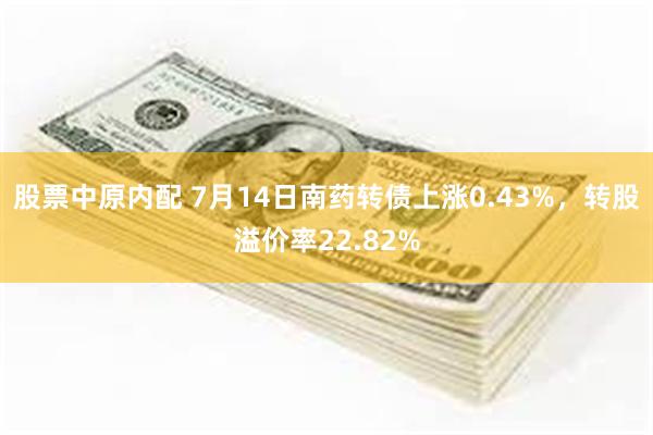 股票中原内配 7月14日南药转债上涨0.43%，转股溢价率22.82%
