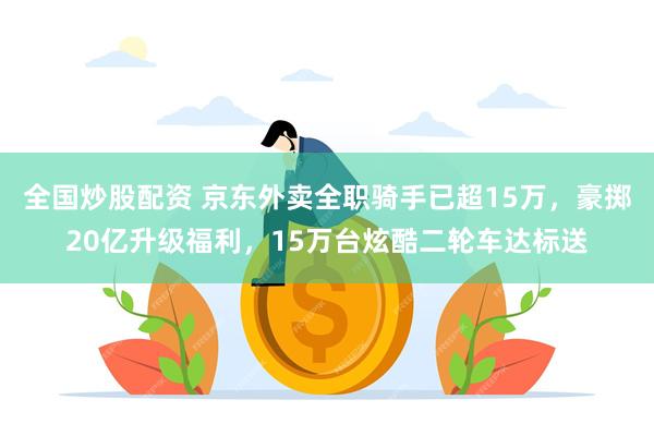 全国炒股配资 京东外卖全职骑手已超15万，豪掷20亿升级福利，15万台炫酷二轮车达标送