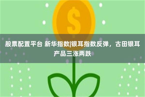 股票配置平台 新华指数|银耳指数反弹，古田银耳产品三涨两跌