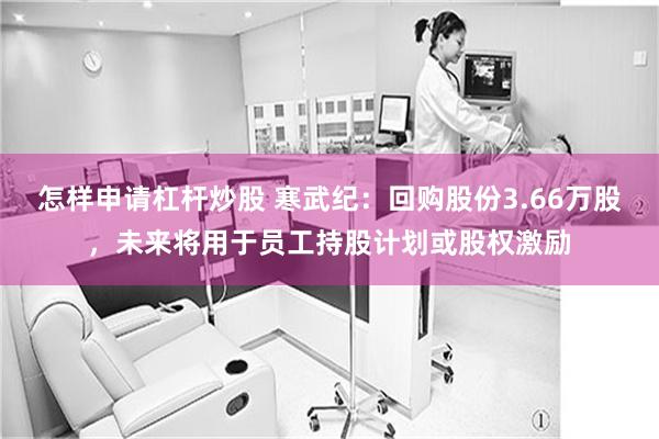 怎样申请杠杆炒股 寒武纪：回购股份3.66万股，未来将用于员工持股计划或股权激励