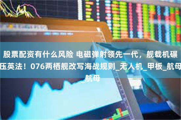 股票配资有什么风险 电磁弹射领先一代，舰载机碾压英法！076两栖舰改写海战规则_无人机_甲板_航母