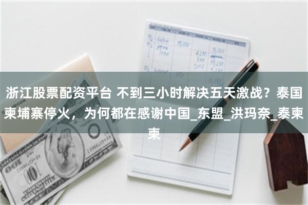 浙江股票配资平台 不到三小时解决五天激战？泰国柬埔寨停火，为何都在感谢中国_东盟_洪玛奈_泰柬