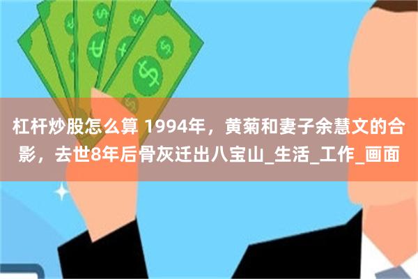 杠杆炒股怎么算 1994年，黄菊和妻子余慧文的合影，去世8年后骨灰迁出八宝山_生活_工作_画面