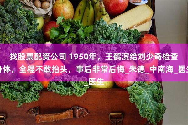 找股票配资公司 1950年，王鹤滨给刘少奇检查身体，全程不敢抬头，事后非常后悔_朱德_中南海_医生