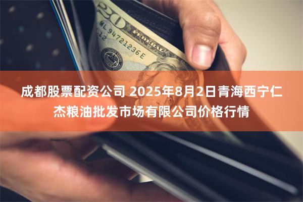 成都股票配资公司 2025年8月2日青海西宁仁杰粮油批发市场有限公司价格行情