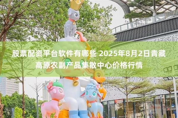 股票配资平台软件有哪些 2025年8月2日青藏高原农副产品集散中心价格行情