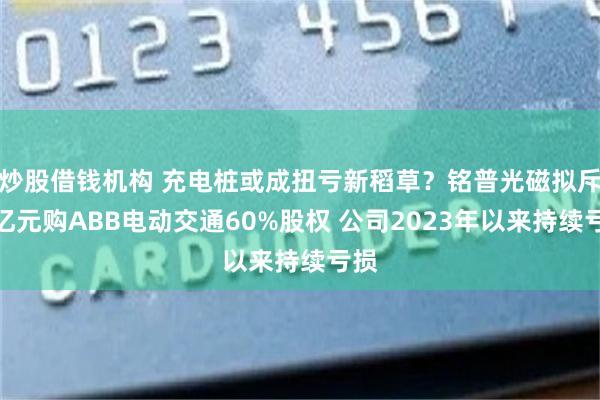 炒股借钱机构 充电桩或成扭亏新稻草？铭普光磁拟斥超亿元购ABB电动交通60%股权 公司2023年以来持续亏损