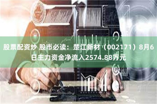 股票配资炒 股市必读：楚江新材（002171）8月6日主力资金净流入2574.88万元