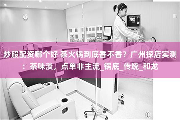 炒股配资哪个好 茶火锅到底香不香？广州探店实测：茶味淡，点单非主流_锅底_传统_和龙