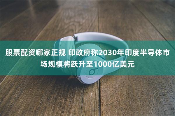 股票配资哪家正规 印政府称2030年印度半导体市场规模将跃升至1000亿美元