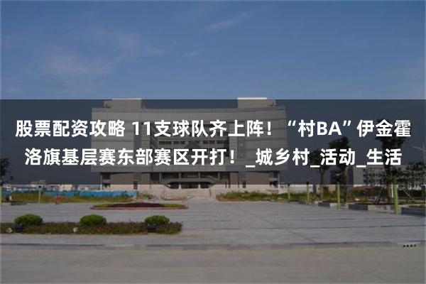 股票配资攻略 11支球队齐上阵！“村BA”伊金霍洛旗基层赛东部赛区开打！_城乡村_活动_生活