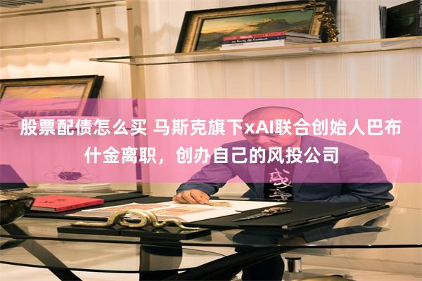 股票配债怎么买 马斯克旗下xAI联合创始人巴布什金离职，创办自己的风投公司