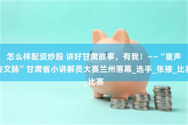 怎么样配资炒股 讲好甘肃故事，有我！——“童声传文脉”甘肃省小讲解员大赛兰州落幕_选手_张掖_比赛