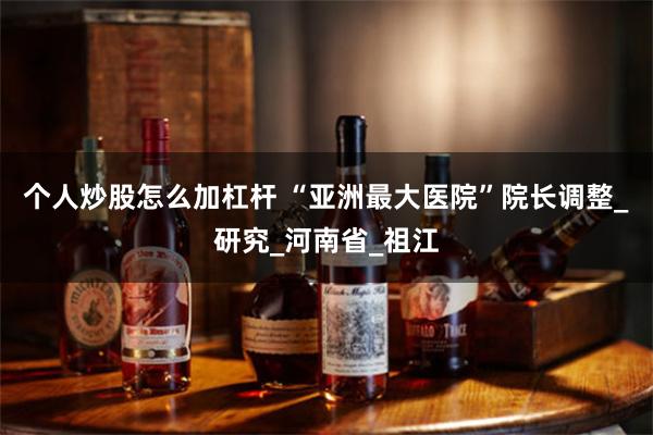 个人炒股怎么加杠杆 “亚洲最大医院”院长调整_研究_河南省_祖江