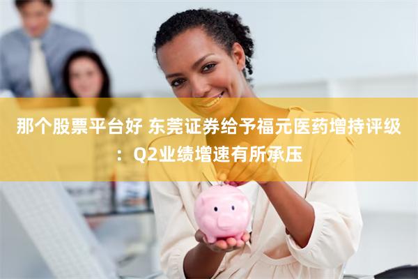 那个股票平台好 东莞证券给予福元医药增持评级：Q2业绩增速有所承压