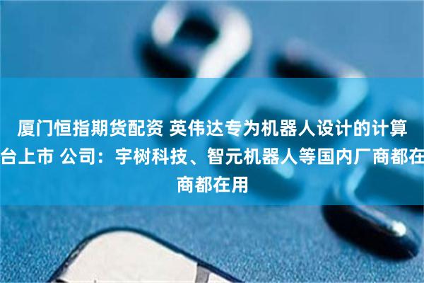 厦门恒指期货配资 英伟达专为机器人设计的计算平台上市 公司：宇树科技、智元机器人等国内厂商都在用