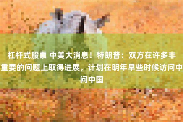 杠杆式股票 中美大消息!特朗普:双方在许多非常重要的问题上取得进展,计划在明年早些时候访问中国
