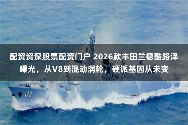 配资资深股票配资门户 2026款丰田兰德酷路泽曝光，从V8到混动涡轮，硬派基因从未变