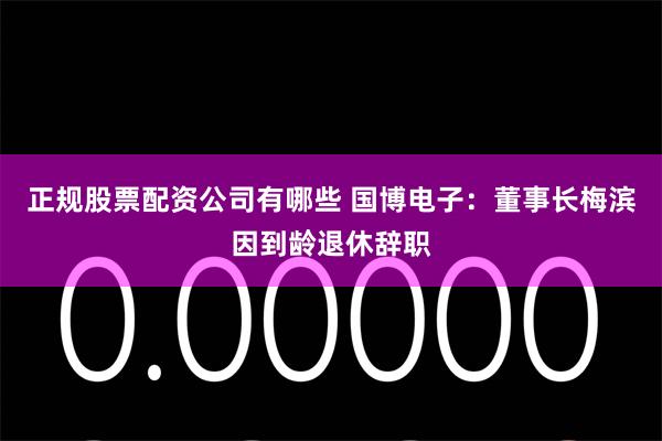 正规股票配资公司有哪些 国博电子：董事长梅滨因到龄退休辞职